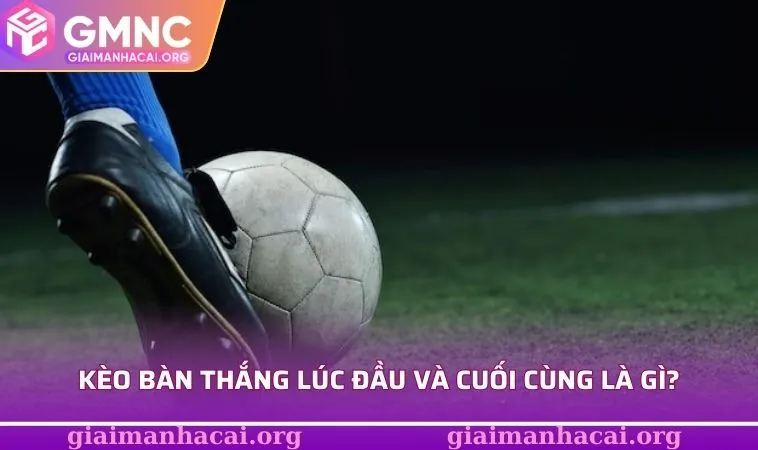 Kèo bàn thắng lúc đầu và cuối cùng là gì?